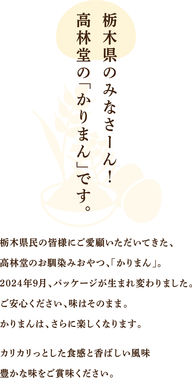 栃木県のみなさーん！高林堂の「かりまん」です。　栃木県民の皆様にご愛顧いただいてきた、高林堂のお馴染みおやつ、「かりまん」。二〇二四年九月、パッケージが生まれ変わりました。ご安心ください、味はそのまま。かりまんは、さらに楽しくなります。カリカリっとした食感と香ばし風味豊かな味をご賞味ください。